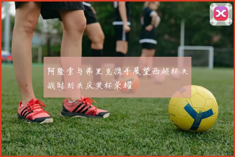 阿隆索与弗里克携手展望西超杯决战时刻共庆奖杯荣耀