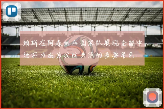 赖斯在阿森纳和国家队展现全能中场实力成为攻防典范的重要角色