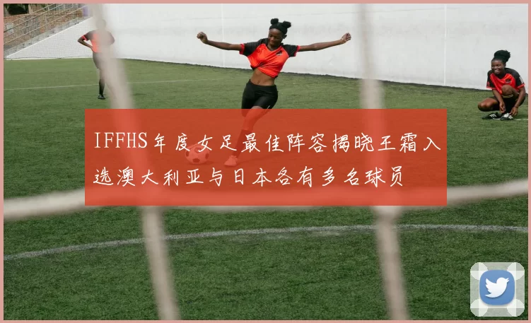 IFFHS年度女足最佳阵容揭晓王霜入选澳大利亚与日本各有多名球员