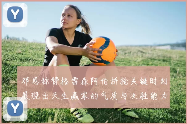 邓恩称赞格雷森阿伦拼抢关键时刻展现出天生赢家的气质与决胜能力