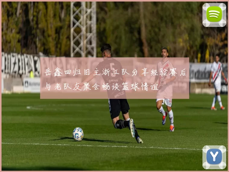 岳鑫回归旧主浙江队分享经验赛后与老队友聚会畅谈篮球情谊
