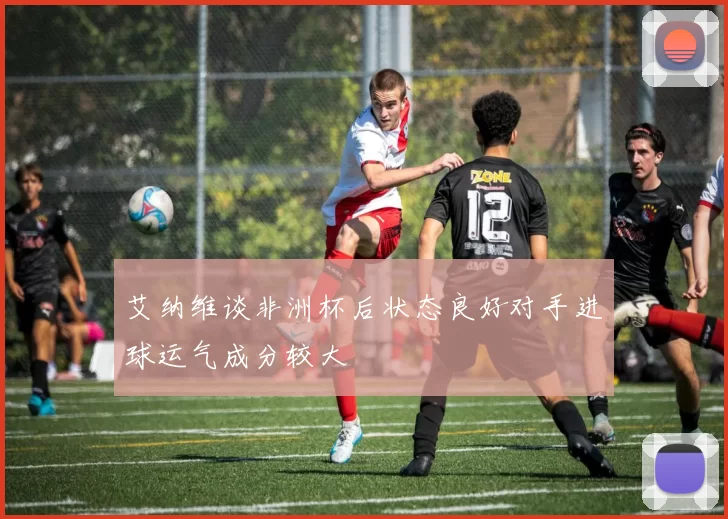 艾纳维谈非洲杯后状态良好对手进球运气成分较大