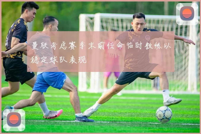 曼联考虑赛季末前任命临时教练以稳定球队表现